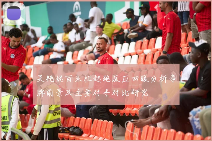 吴艳妮百米栏起跑反应回暖分析争牌前景及主要对手对比研究