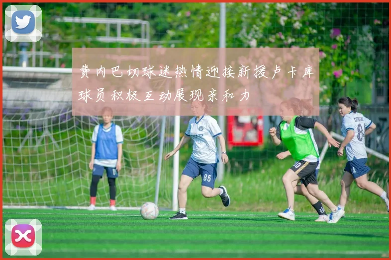费内巴切球迷热情迎接新援卢卡库球员积极互动展现亲和力