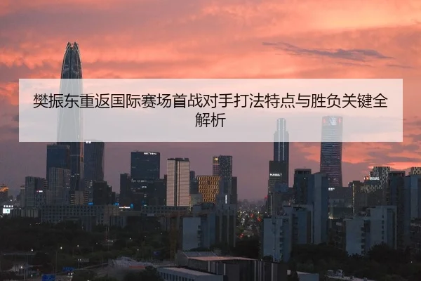 樊振东重返国际赛场首战对手打法特点与胜负关键全解析
