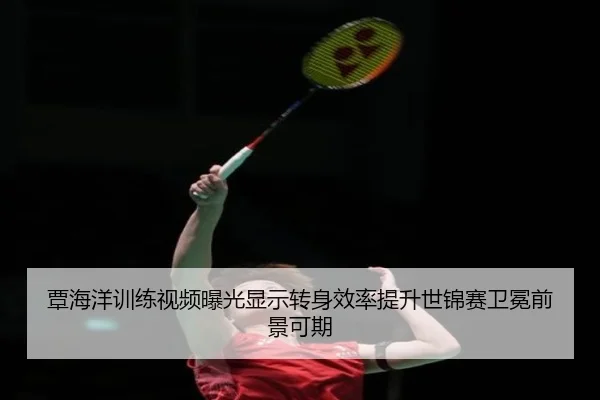 覃海洋训练视频曝光显示转身效率提升世锦赛卫冕前景可期