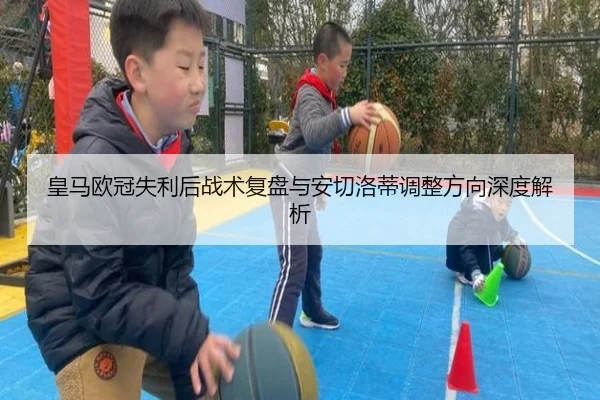 皇马欧冠失利后战术复盘与安切洛蒂调整方向深度解析