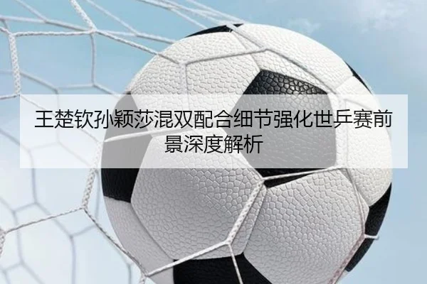 王楚钦孙颖莎混双配合细节强化世乒赛前景深度解析