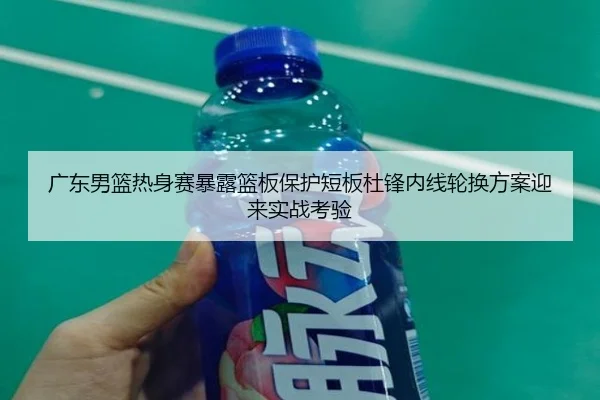 广东男篮热身赛暴露篮板保护短板杜锋内线轮换方案迎来实战考验
