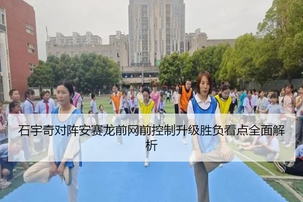石宇奇对阵安赛龙前网前控制升级胜负看点全面解析