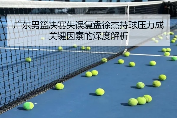 广东男篮决赛失误复盘徐杰持球压力成关键因素的深度解析
